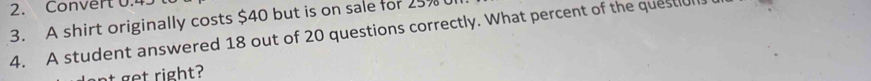 Convert 0.4
3. A shirt originally costs $40 but is on sale for 25%
4. A student answered 18 out of 20 questions correctly. What percent of the question. 
nt get right?