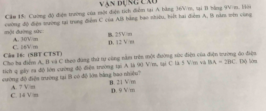 Vận dụng câu
Câu 15: Cường độ điện trường của một điện tích điểm tại A bằng 36V/m, tại B bằng 9V/m. Hỏi
cường độ điện trường tại trung điểm C của AB bằng bao nhiêu, biết hai điểm A, B nằm trên cùng
một đường sức:
A. 30V/m B. 25V/m
C. 16V/m D. 12 V/m
Câu 16: (SBT CTST)
Cho ba điểm A, B và C theo đúng thứ tự cùng nằm trên một đường sức điện của điện trường do điện
tích q gây ra độ lớn cường độ điện trường tại A là 90 V/m, tại C là 5 V/m và BA=2BC Độ lớn
cường độ điện trường tại B có độ lớn bằng bao nhiêu?
A. 7 V/m B. 21 V/m
C. 14 V/m D. 9 V/m