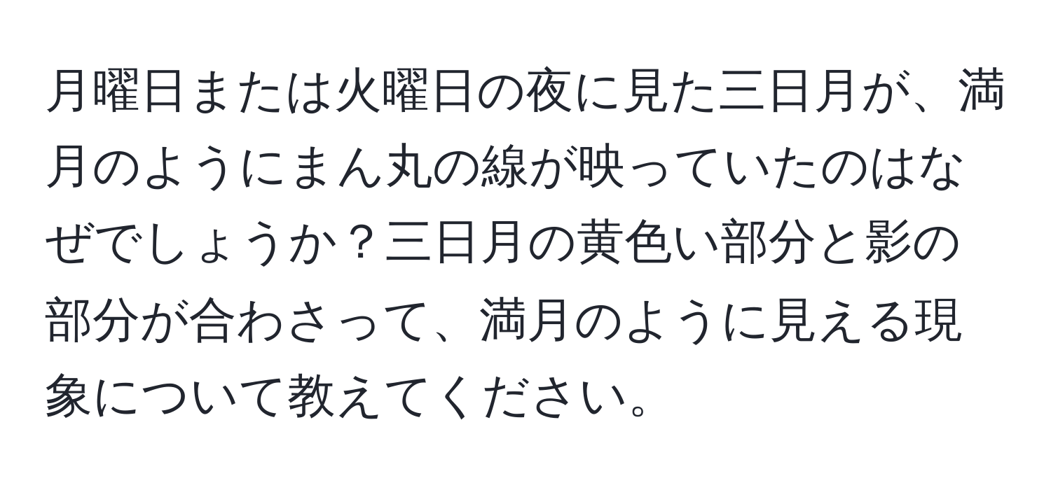 月曜日または火曜日の夜に見た三日月が、満月のようにまん丸の線が映っていたのはなぜでしょうか？三日月の黄色い部分と影の部分が合わさって、満月のように見える現象について教えてください。