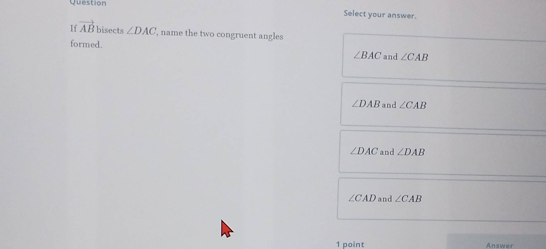 Question
Select your answer.
If vector AB bisects ∠ DAC , name the two congruent angles
formed.
∠ BAC and ∠ CAB
∠ DAB and ∠ CAB
∠ DAC and ∠ DAB
∠ CAD and ∠ CAB
1 point Answer