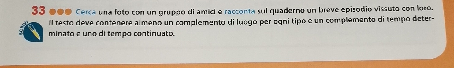 33 ●●● Cerca una foto con un gruppo di amici e racconta sul quaderno un breve episodio vissuto con loro. 
Il testo deve contenere almeno un complemento di luogo per ogni tipo e un complemento di tempo deter- 
minato e uno di tempo continuato.