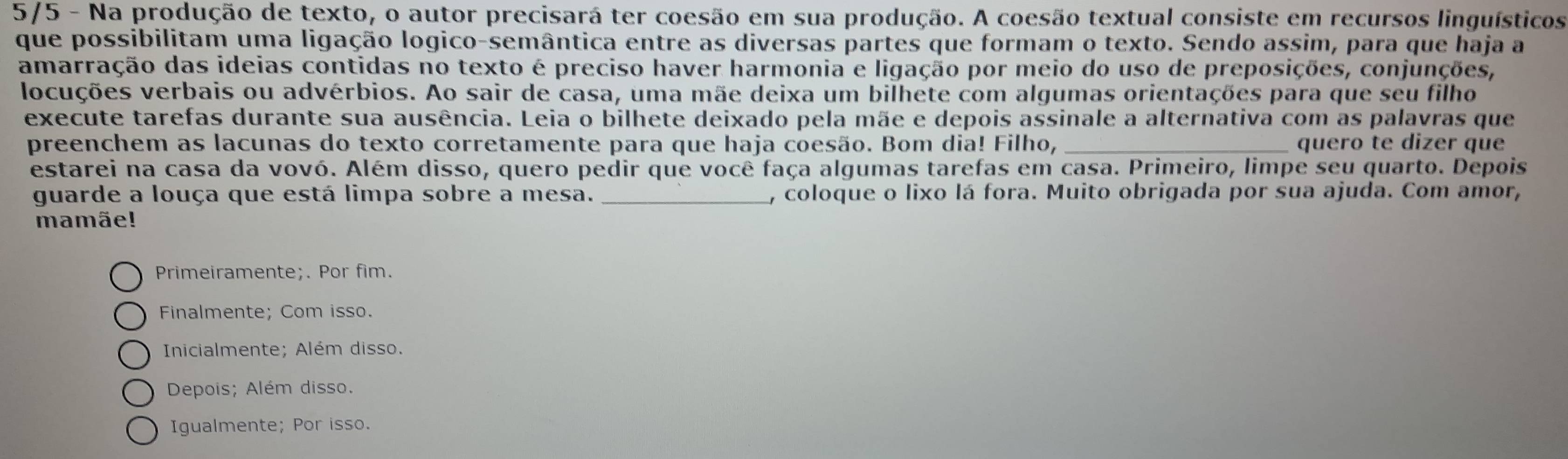 5/5 - Na produção de texto, o autor precisará ter coesão em sua produção. A coesão textual consiste em recursos linguísticos
que possibilitam uma ligação logico-semântica entre as diversas partes que formam o texto. Sendo assim, para que haja a
amarração das ideias contidas no texto é preciso haver harmonia e ligação por meio do uso de preposições, conjunções,
locuções verbais ou advérbios. Ao sair de casa, uma mãe deixa um bilhete com algumas orientações para que seu filho
execute tarefas durante sua ausência. Leia o bilhete deixado pela mãe e depois assinale a alternativa com as palavras que
preenchem as lacunas do texto corretamente para que haja coesão. Bom dia! Filho, _quero te dizer que
estarei na casa da vovó. Além disso, quero pedir que você faça algumas tarefas em casa. Primeiro, limpe seu quarto. Depois
guarde a louça que está limpa sobre a mesa. _, coloque o lixo lá fora. Muito obrigada por sua ajuda. Com amor,
mamãe!
Primeiramente;. Por fim.
Finalmente; Com isso.
Inicialmente; Além disso.
Depois; Além disso.
Igualmente; Por isso.