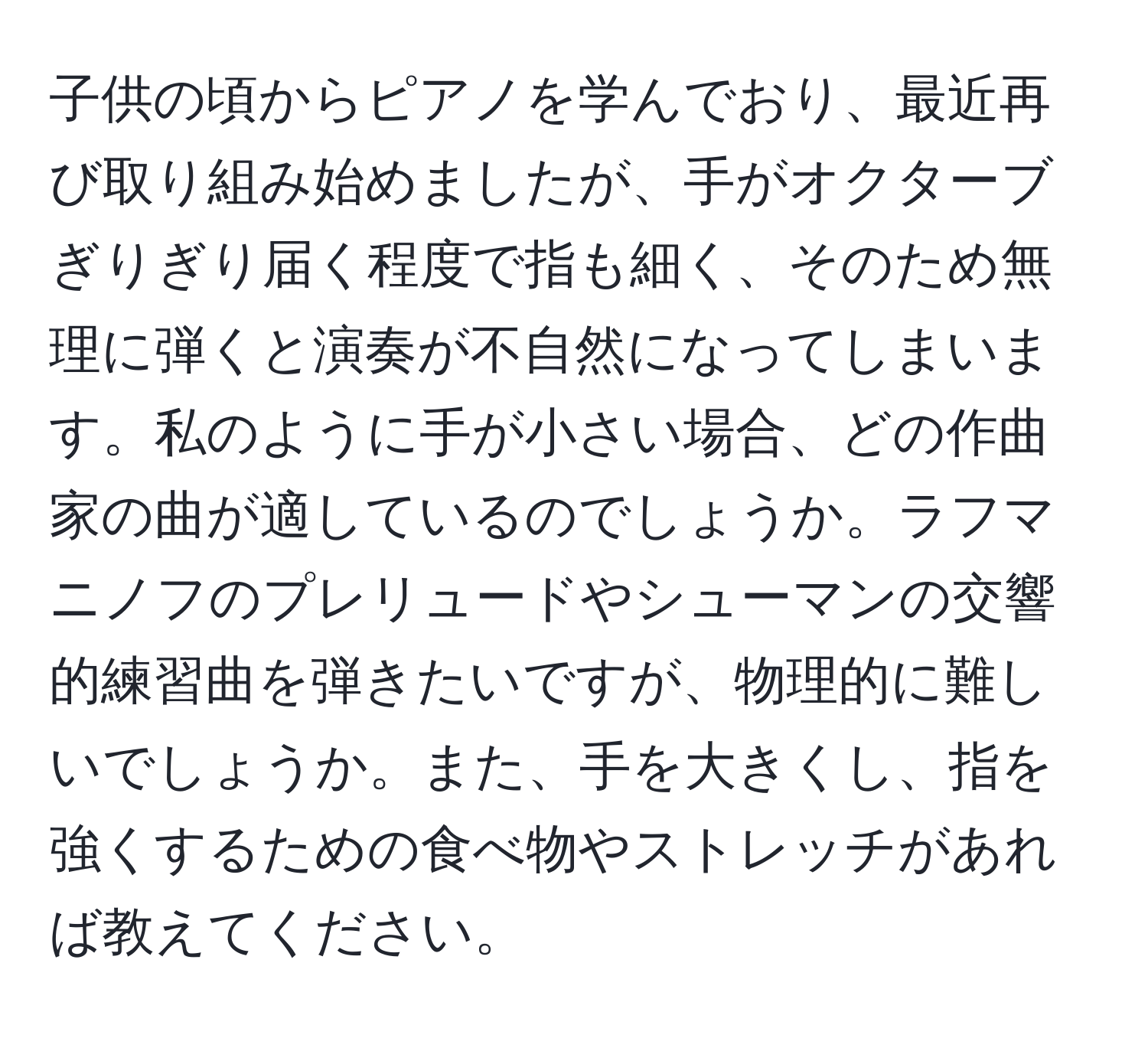 子供の頃からピアノを学んでおり、最近再び取り組み始めましたが、手がオクターブぎりぎり届く程度で指も細く、そのため無理に弾くと演奏が不自然になってしまいます。私のように手が小さい場合、どの作曲家の曲が適しているのでしょうか。ラフマニノフのプレリュードやシューマンの交響的練習曲を弾きたいですが、物理的に難しいでしょうか。また、手を大きくし、指を強くするための食べ物やストレッチがあれば教えてください。