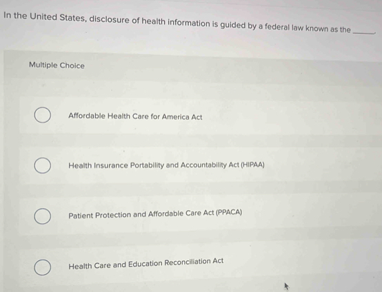 In the United States, disclosure of health information is guided by a federal law known as the_
Multiple Choice
Affordable Health Care for America Act
Health Insurance Portability and Accountability Act (HIPAA)
Patient Protection and Affordable Care Act (PPACA)
Health Care and Education Reconciliation Act