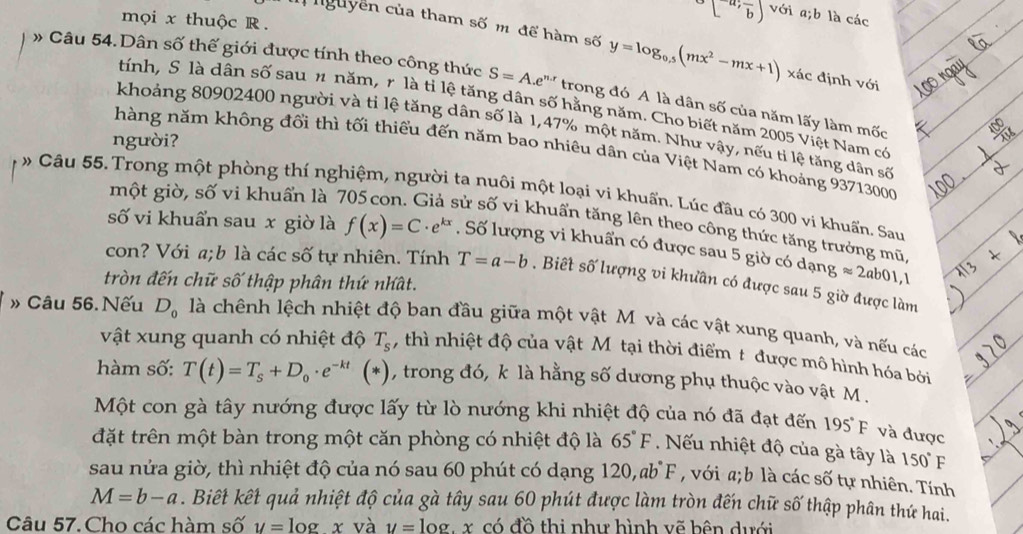 mọi x thuộc R .
^circ [^a,frac b] với a;b là các
nguyễn của tham số m để hàm số y=log _0.5(mx^2-mx+1) xác định với
» Câu 54. Dân số thế giới được tính theo công thức S=A.e^(n.r) trong đó A là dân số của năm lấy làm mốc
tính, S là dân số sau n năm, r là tỉ lệ tăng dân số hằng năm. Cho biết năm 2005 Việt Nam có
khoảng 80902400 người và ti lệ tăng dân số là 1,47% một năm. Như vậy, nếu tỉ lệ tăng dân số
người?
hàng năm không đổi thì tối thiểu đến năm bao nhiêu dân của Việt Nam có khoảng 93713000
một giờ, số vi khuẩn là 7
# Câu 55. Trong một phòng thí nghiệm, người ta nuôi một loại vi khuẩn. Lúc đầu có 300 vi khuẩn. Sau
sử số vi khuẩn tăng lên theo công thức tăng trưởng mũ
số vi khuẩn sau x giờ là f(x)=C· e^(kx). Số lượng vi khuẩn có được sau 5 giờ có dạng approx 2ab01,1
con? Với a;b là các số tự nhiên. Tính T=a-b. Biết số lượng vi khưần có được sau 5 giờ được làm
tròn đến chữ số thập phân thứ nhất.
» Câu 56. Nếu D_0 là chênh lệch nhiệt độ ban đầu giữa một vật M và các vật xung quanh, và nếu các
vật xung quanh có nhiệt độ T_s , thì nhiệt độ của vật Mỹ tại thời điểm t được mô hình hóa bởi
hàm số: T(t)=T_s+D_0· e^(-kt) (* 1, trong đó, k là hằng số dương phụ thuộc vào vật M .
Một con gà tây nướng được lấy từ lò nướng khi nhiệt độ của nó đã đạt đến 195°F và được
đặt trên một bàn trong một căn phòng có nhiệt độ là 65°F. Nếu nhiệt độ của gà tây là 150°F
sau nửa giờ, thì nhiệt độ của nó sau 60 phút có dạng 120,ab°F ,  với a;b là các số tự nhiên. Tính
M=b-a. Biết kết quả nhiệt độ của gà tây sau 60 phút được làm tròn đến chữ số thập phân thứ hai.
Câu 57.Cho các hàm số y=log x và y=log x có đồ thi như hình vẽ bên dưới