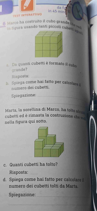 da fa 
in 45 min
TEST INTERATTIVO 
6 Marco ha costruito il cubo grande che ved 
in figura usando tanti piccoli cubetti uguai 
a. Da quanti cubetti è formato il cubo 
grande? 
Risposta:_ 
b. Spiega come hai fatto per calcolare i 
numero dei cubetti. 
Spiegazione:_ 
_ 
Marta, la sorellina di Marco, ha tolto alcun 
cubetti ed è rimasta la costruzione che ved 
nella figura qui sotto. 
c. Quanti cubetti ha tolto? 
Risposta:_ 
d. Spiega come hai fatto per calcolare il 
numero dei cubetti tolti da Marta. 
Spiegazione:_ 
_