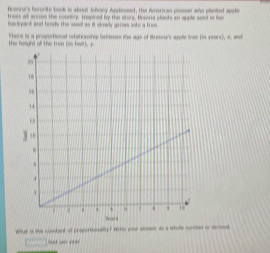 Brenna's bevorite book is about Johney Applessed, the American pionser who planted apple 
trees all across the country, treaired by the story. Branna plants an apple seed in her 
backyard and tends the seed as it slowly grows into a tree. 
There is a proportional relationship betwan the age of Brenna's apple tree (in years), s, and 
the height of the tree ihs feet ) y 
What is the corebart at proporbionality? Wrse your answer as a whole cumber or decmal 
fet par yea