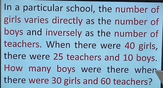 In a particular school, the number of 
girls varies directly as the number of 
boys and inversely as the number of 
teachers. When there were 40 girls, 
there were 25 teachers and 10 boys. 
How many boys were there whern 
there were 30 girls and 60 teachers?