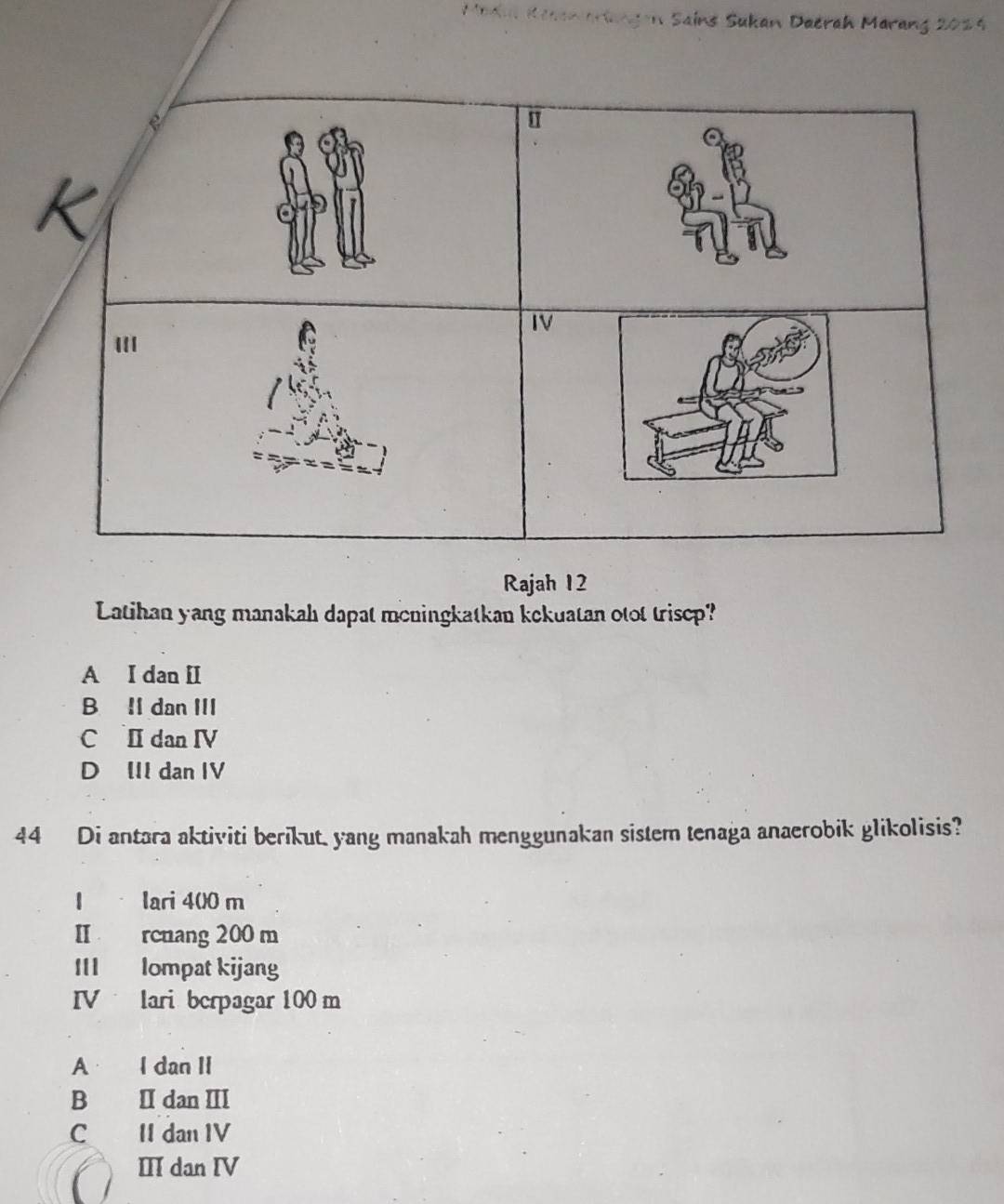 Madul Kesamarlangen Sains Sukan Daerah Marang 2024
Rajah 12
Latihan yang manakah dapat meningkatkan kekuatan otot trisep?
A I dan [I
B Il dan III
C I dan ⅣV
D III dan IV
44 Di antara aktiviti berikut. yang manakah menggunakan sistem tenaga anaerobik glikolisis?
I lari 4(0 m
II rcnang 200 m
III lompat kijang
IV lari berpagar 100 m
A I dan II
B Idan Ⅲ
C II dan IV
II dan IV