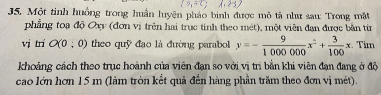 Một tình huông trong huấn luyện pháo binh được mô tả như sau: Trong mặt 
phẳng toạ độ Oxy (đơn vị trên hai trục tinh theo mét), một viên đạn được bắn từ 
vị tri O (0 ; 0) theo quỹ đạo là đường parabol y=- 9/1000000 x^2+ 3/100 x Tim 
khoảng cách theo trục hoành của viên đạn so với vị trí bằn khi viên đạn đang ở độ 
cao lớn hơn 15 m (làm tròn kết quả đến hàng phần trăm theo đơn vị mét).