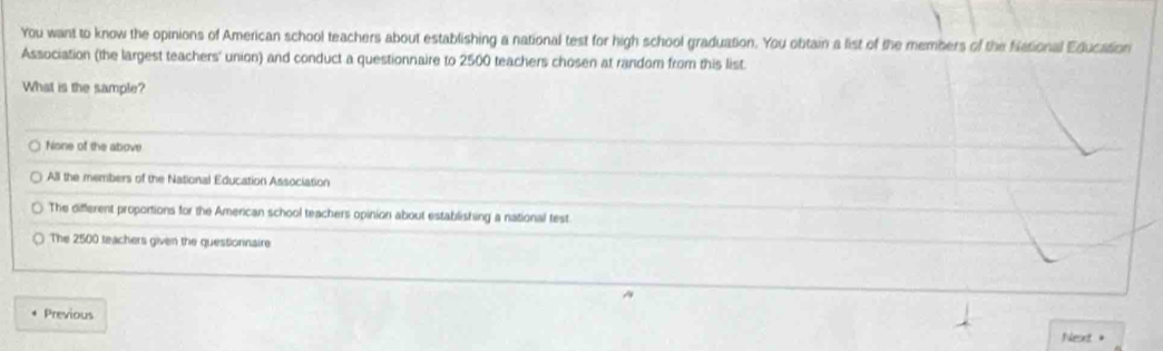 You want to know the opinions of American school teachers about establishing a national test for high school graduation. You obtain a list of the members of the Niational Education
Association (the largest teachers' union) and conduct a questionnaire to 2500 teachers chosen at random from this list.
What is the sample?
None of the above
All the members of the National Education Association
The different proportions for the American school teachers opinion about establishing a national test
The 2500 teachers given the questionnaire
Previous
Nesxt 。