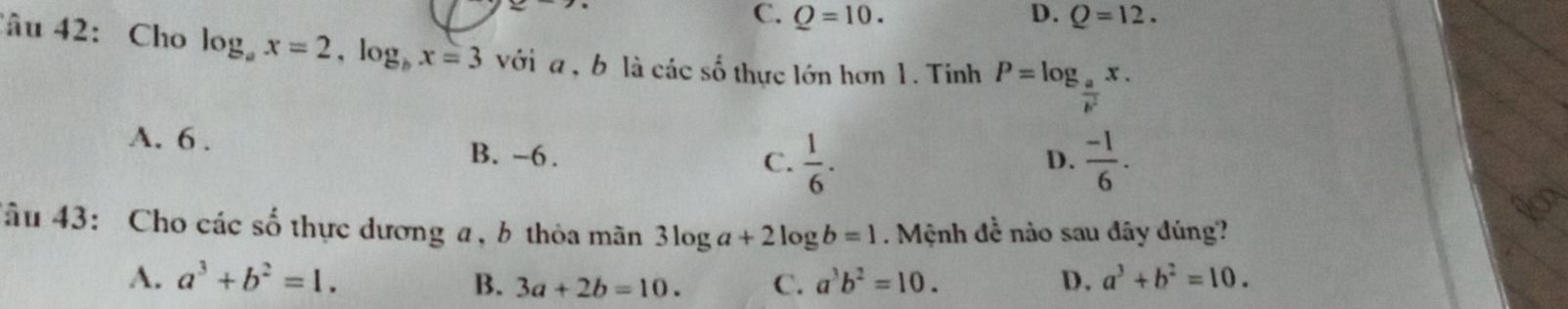 C. Q=10. D. Q=12. 
Câu 42: Cho log _ax=2, log _bx=3 với a , b là các số thực lớn hơn 1. Tinh P=log _ a/b^2 x.
A. 6. B. -6.
C.  1/6 .  (-1)/6 . 
D.
âu 43: Cho các số thực dương a, b thỏa mãn 3log a+2log b=1. Mệnh đề nào sau đây đúng?
A. a^3+b^2=1. B. 3a+2b=10. C. a^3b^2=10. D. a^3+b^2=10.