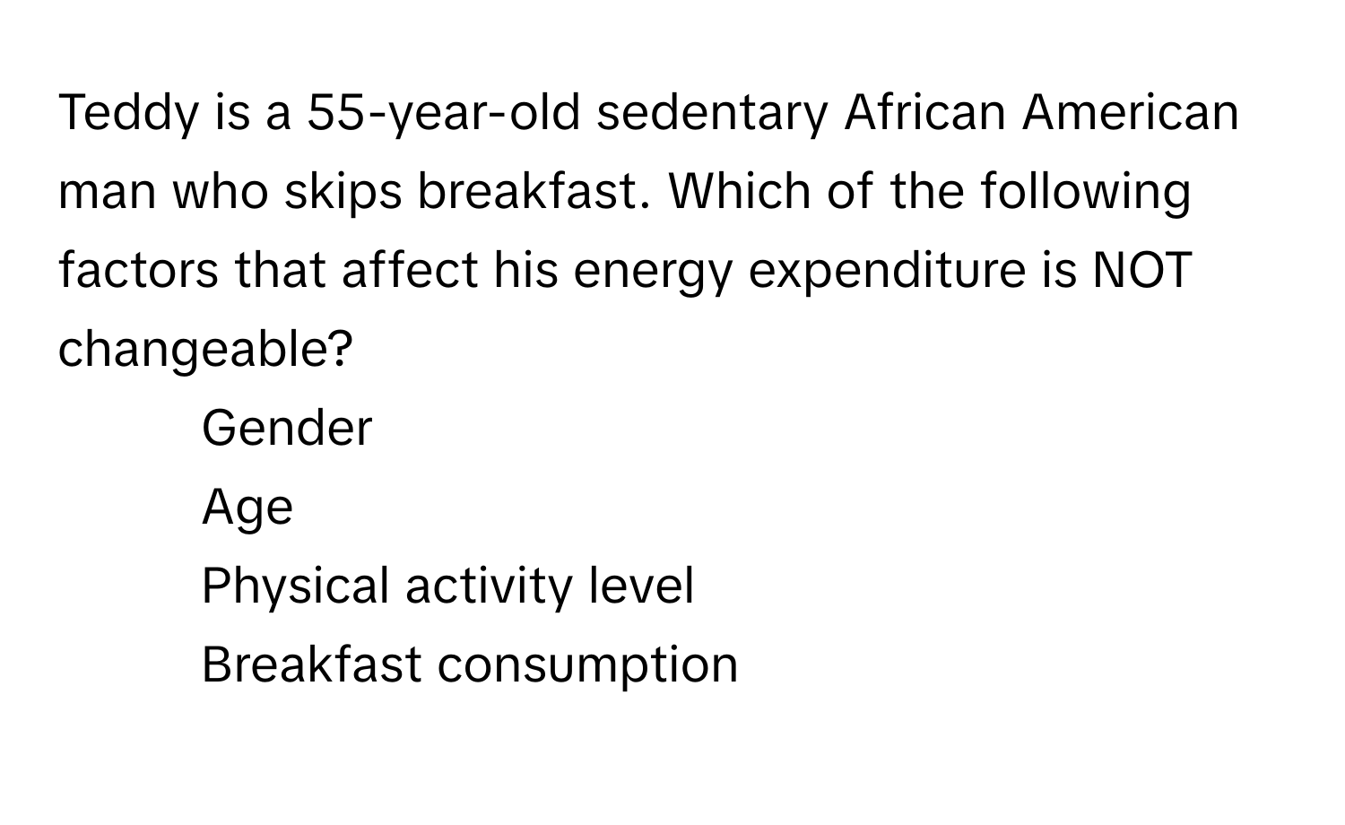 Teddy is a 55-year-old sedentary African American man who skips breakfast. Which of the following factors that affect his energy expenditure is NOT changeable?

1) Gender
2) Age
3) Physical activity level
4) Breakfast consumption