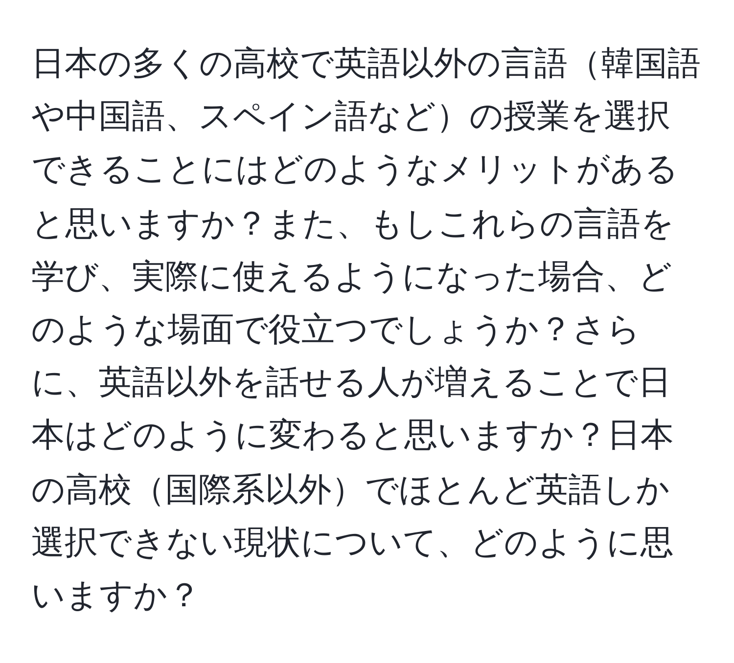 日本の多くの高校で英語以外の言語韓国語や中国語、スペイン語などの授業を選択できることにはどのようなメリットがあると思いますか？また、もしこれらの言語を学び、実際に使えるようになった場合、どのような場面で役立つでしょうか？さらに、英語以外を話せる人が増えることで日本はどのように変わると思いますか？日本の高校国際系以外でほとんど英語しか選択できない現状について、どのように思いますか？