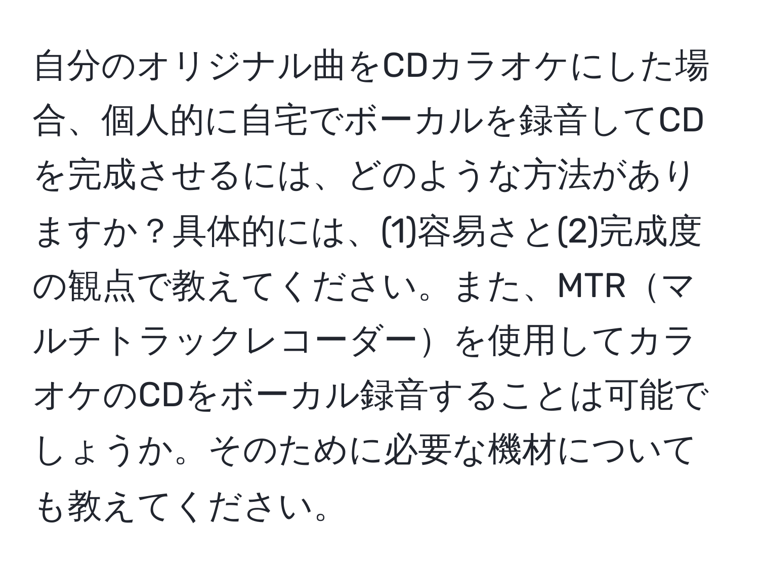 自分のオリジナル曲をCDカラオケにした場合、個人的に自宅でボーカルを録音してCDを完成させるには、どのような方法がありますか？具体的には、(1)容易さと(2)完成度の観点で教えてください。また、MTRマルチトラックレコーダーを使用してカラオケのCDをボーカル録音することは可能でしょうか。そのために必要な機材についても教えてください。