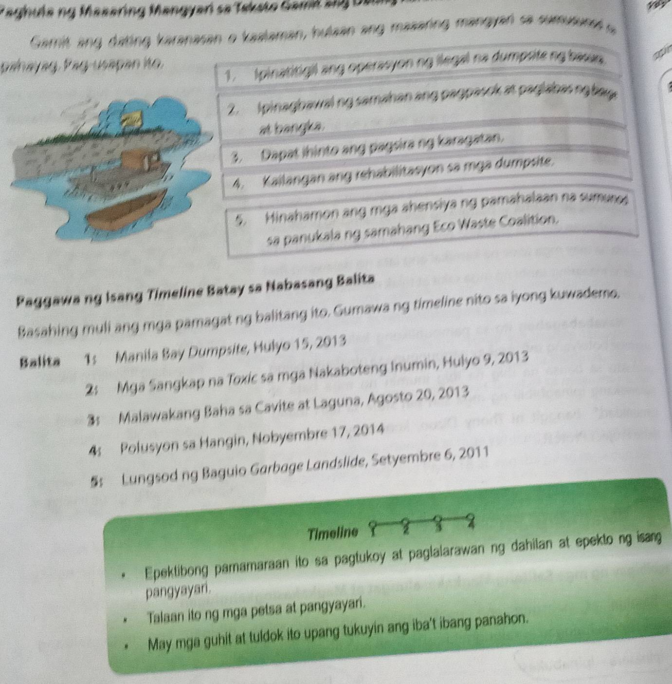 aghula ng Masering Mangyari se Teksto Gamil an g De 
Gamit ang dating karanasan o kaslaman, hulzan ang masaring mangyan sa sumusunet a 
1. Ipinatitigil ang operasyon ng llegal na dumpote ng bawan gt 
phayag Pag usapan ito. 
. Ipinagbawaling samahan ang pagpasck at paglabasng bay 
at bangka. 
. Dapat ihinto ang pagsira ng karagatan. 
4. Kailangan ang rehabilitasyon sa mga dumpsite. 
5. Hinahamon ang mga ahensiya ng pamahalaan na sumur 
sa panukala ng samahang Eco Waste Coalition. 
Paggawa ng Isang Timeline Batay sa Nabasang Balita 
Basahing muli ang mga pamagat ng balitang ito. Gumawa ng timeline nito sa iyong kuwademe. 
Balita 1s Manila Bay Dumpsite, Hulyo 15, 2013
2: Mga Sangkap na Toxic sa mga Nakaboteng Inumin, Hulyo 9, 2013
3s Malawakang Baha sa Cavite at Laguna, Agosto 20, 2013
4 Polusyon sa Hangin, Nobyembre 17, 2014
§ Lungsod ng Baguio Garbage Landslide, Setyembre 6, 2011
Timeline 2 
Epektibong pamamaraan ito sa pagtukoy at paglalarawan ng dahilan at epekto ng isang 
pangyayari. 
Talaan ito ng mga petsa at pangyayari. 
May mga guhit at tuldok ito upang tukuyin ang iba't ibang panahon.