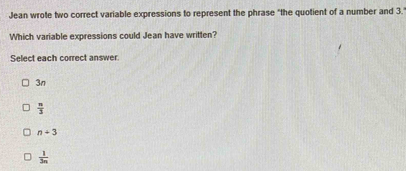 Jean wrote two correct variable expressions to represent the phrase "the quotient of a number and 3.
Which variable expressions could Jean have written?
Select each correct answer.
3n
 n/3 
n/ 3
 1/3n 