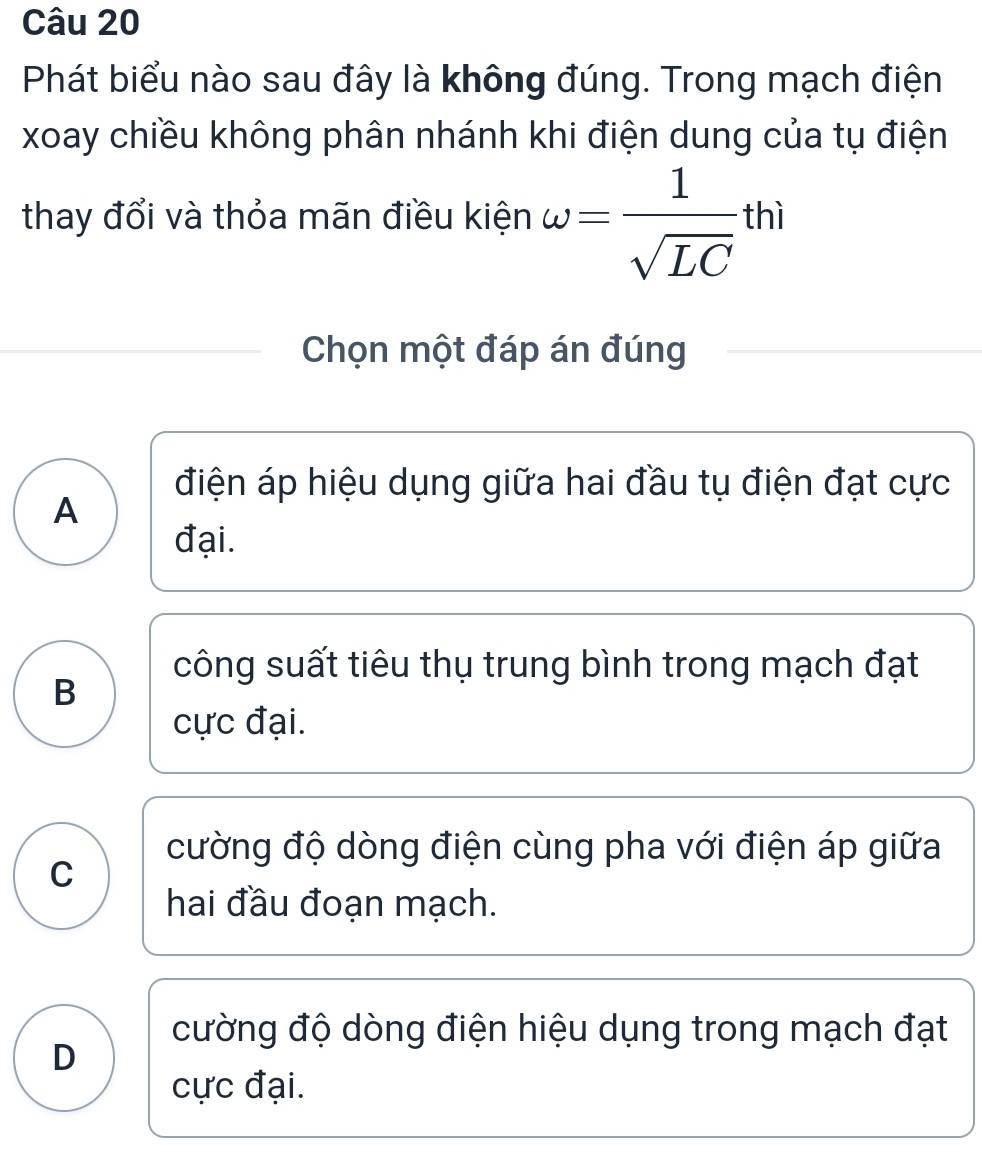 Phát biểu nào sau đây là không đúng. Trong mạch điện
xoay chiều không phân nhánh khi điện dung của tụ điện
thay đổi và thỏa mãn điều kiện omega = 1/sqrt(LC) · thì
Chọn một đáp án đúng
điện áp hiệu dụng giữa hai đầu tụ điện đạt cực
A
đại.
công suất tiêu thụ trung bình trong mạch đạt
B
cực đại.
cường độ dòng điện cùng pha với điện áp giữa
C
hai đầu đoạn mạch.
cường độ dòng điện hiệu dụng trong mạch đạt
D
cực đại.