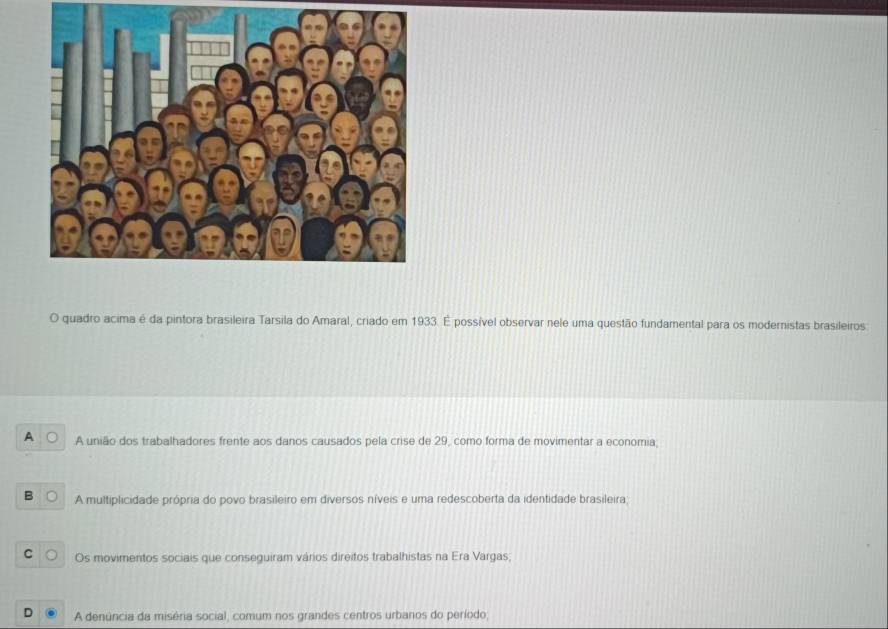 quadro acima é da pintora brasileira Tarsila do Amaral, criado em 1933. É possível observar nele uma questão fundamental para os modernistas brasileiros
A A união dos trabalhadores frente aos danos causados pela crise de 29, como forma de movimentar a economia;
B A multiplicidade própria do povo brasileiro em diversos níveis e uma redescoberta da identidade brasileira;
C Os movimentos sociais que conseguiram vários direitos trabalhistas na Era Vargas;
A denúncia da miséria social, comum nos grandes centros urbanos do período,