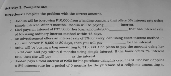 Activity 3. Complete Me! 
Directions: Complete the problem with the correct amount. 
1. Joshua will be borrowing P10,000 from a lending company that offers 5% interest rate using 
simple interest. After 9 months, Joshua will be paying _interest. 
2. Lizel pays an interest of P37.50 for her loan amounting to _that has interest rate 
of 6% using ordinary interest method within 45 days. 
3. An advertisement offers an interest rate of 3% for every loan using exact interest method. If 
you will borrow P18,000 is 80 days, then you will pay _for the interest. 
4. Anita will be buying a bag amounting to P15,000. She plans to pay the amount using her 
credit card and pay within 6 months using simple interest. If the bank offers 7% interest 
rate, then she will pay _as the interest. 
5. Jordan pays a total interest of P250 for his purchase using his credit card. The bank applies 
a 5% interest rate for a period of 5 months for the purchase of a cellphone amounting to 
_.