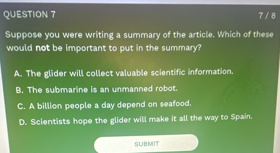 7 / 8
Suppose you were writing a summary of the article. Which of these
would not be important to put in the summary?
A. The glider will collect valuable scientific information.
B. The submarine is an unmanned robot.
C. A billion people a day depend on seafood.
D. Scientists hope the glider will make it all the way to Spain.
SUBMIT