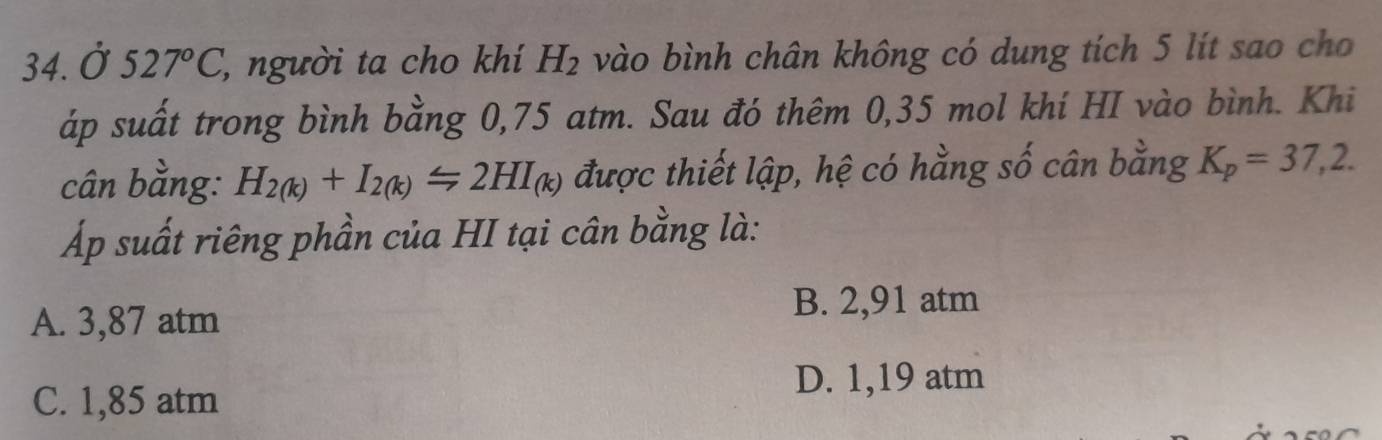 Ở 527°C, ', người ta cho khí H_2 vào bình chân không có dung tích 5 lít sao cho
áp suất trong bình bằng 0,75 atm. Sau đó thêm 0,35 mol khí HI vào bình. Khi
cân bằng: H_2(k)+I_2(k)Longleftrightarrow 2HI_(k) được thiết lập, hệ có hằng số cân bằng K_p=37,2. 
Áp suất riêng phần của HI tại cân bằng là:
A. 3,87 atm
B. 2,91 atm
D. 1,19 atm
C. 1,85 atm