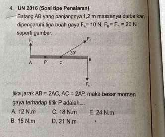 UN 2016 (Soal tipe Penalaran)
Batang AB yang panjangnya 1,2 m massanya diabaikan
dipengaruhi tiga buah gaya F_A=10N,F_0=F_c=20N
seperti gambar.
jika jarak AB=2AC,AC=2AP , maka besar momen
gaya terhadap titik P adalah....
A. 12 N.m C. 18 N.m E. 24 N.m
B. 15 N.m D. 21 N.m