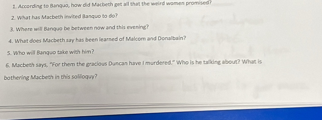 According to Banquo, how did Macbeth get all that the weird women promised? 
2. What has Macbeth invited Banquo to do? 
3. Where will Banquo be between now and this evening? 
4. What does Macbeth say has been learned of Malcom and Donalbain? 
5. Who will Banquo take with him? 
6. Macbeth says, “For them the gracious Duncan have I murdered.” Who is he talking about? What is 
bothering Macbeth in this soliloquy?