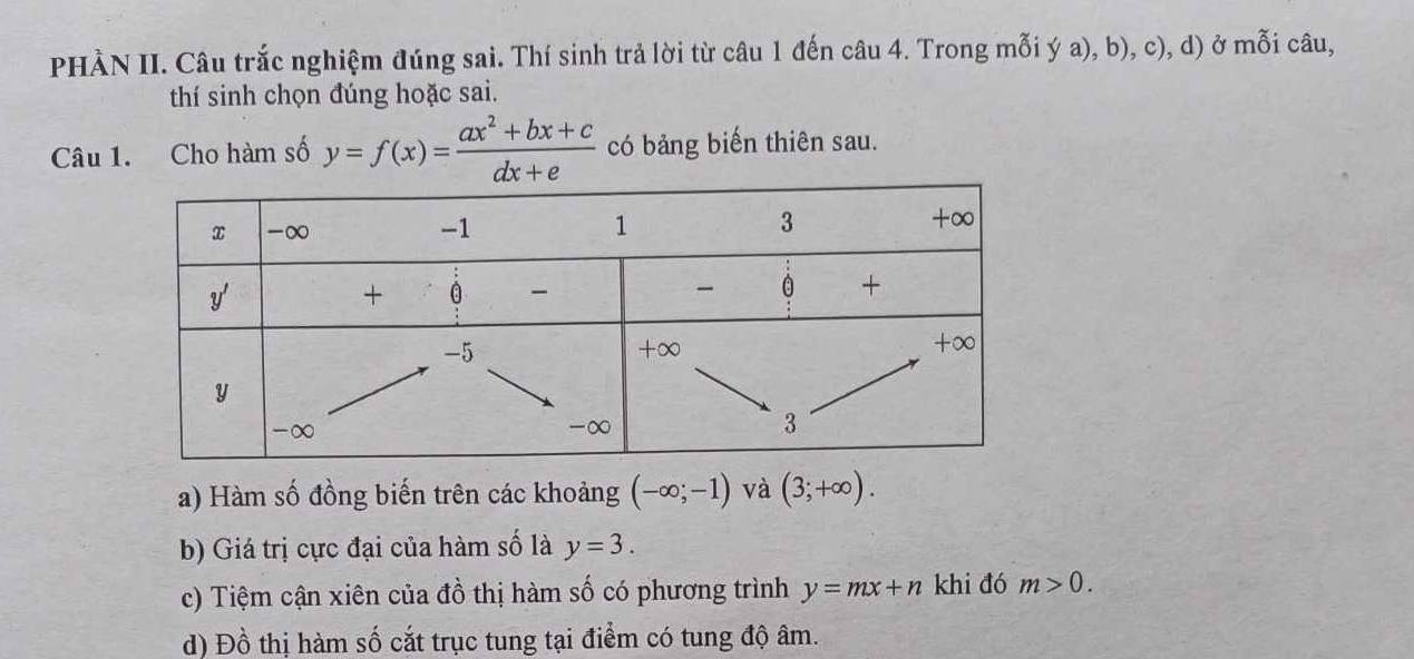 PHÀN II. Câu trắc nghiệm đúng sai. Thí sinh trả lời từ câu 1 đến câu 4. Trong mỗi ý a), b), c), d) ở mỗi câu, 
thí sinh chọn đúng hoặc sai. 
Câu 1. Cho hàm số y=f(x)= (ax^2+bx+c)/dx+e  có bảng biến thiên sau. 
a) Hàm số đồng biến trên các khoảng (-∈fty ;-1) và (3;+∈fty ). 
b) Giá trị cực đại của hàm số là y=3. 
c) Tiệm cận xiên của đồ thị hàm số có phương trình y=mx+n khi đó m>0. 
d) Đồ thị hàm số cắt trục tung tại điểm có tung độ âm.