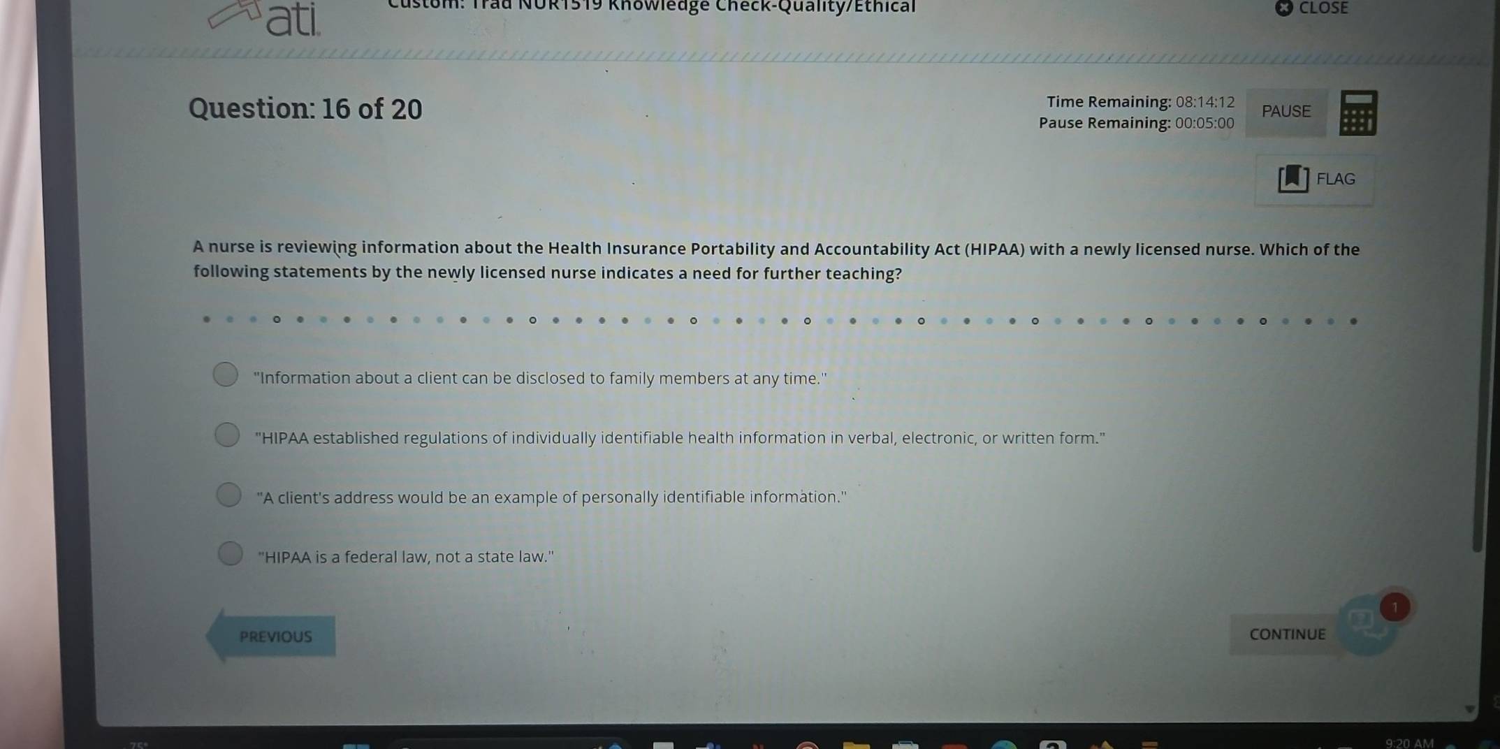 ati
NOR1519 Khowledge Check-Quality/Ethical CLOSE
Question: 16 of 20 Time Remaining: 08:14:12 PAUSE
Pause Remaining: 00:05:00
FLAG
A nurse is reviewing information about the Health Insurance Portability and Accountability Act (HIPAA) with a newly licensed nurse. Which of the
following statements by the newly licensed nurse indicates a need for further teaching?
"Information about a client can be disclosed to family members at any time."
"HIPAA established regulations of individually identifiable health information in verbal, electronic, or written form."
'A client's address would be an example of personally identifiable information.'
"HIPAA is a federal law, not a state law."
PREVIOUS COnTInUE