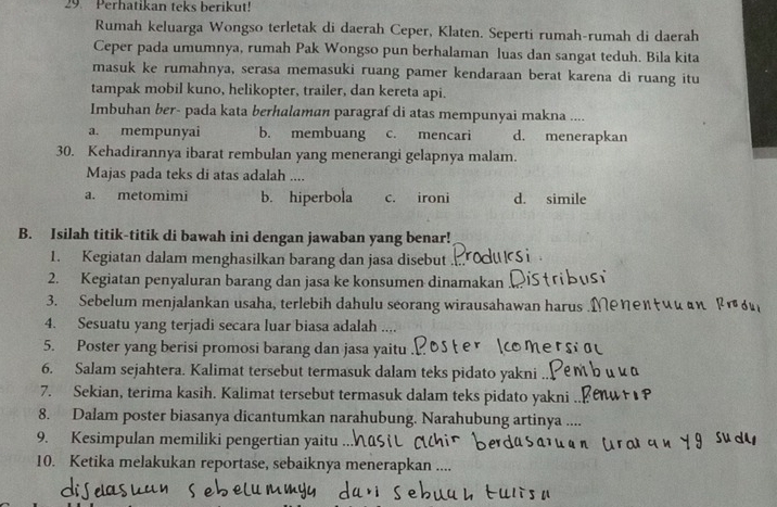 Perhatikan teks berikut!
Rumah keluarga Wongso terletak di daerah Ceper, Klaten. Seperti rumah-rumah di daerah
Ceper pada umumnya, rumah Pak Wongso pun berhalaman luas dan sangat teduh. Bila kita
masuk ke rumahnya, serasa memasuki ruang pamer kendaraan berat karena di ruang itu
tampak mobil kuno, helikopter, trailer, dan kereta api.
Imbuhan ber- pada kata berhalaman paragraf di atas mempunyai makna ....
a. mempunyai b. membuang c. mencari d. menerapkan
30. Kehadirannya ibarat rembulan yang menerangi gelapnya malam.
Majas pada teks di atas adalah ....
a. metomimi b. hiperbola c. ironi d. simile
B. Isilah titik-titik di bawah ini dengan jawaban yang benar!
1. Kegiatan dalam menghasilkan barang dan jasa disebut
2. Kegiatan penyaluran barang dan jasa ke konsumen dinamakan
3. Sebelum menjalankan usaha, terlebih dahulu seorang wirausahawan harus .Me
4. Sesuatu yang terjadi secara luar biasa adalah ....
5. Poster yang berisi promosi barang dan jasa yaitu .
6. Salam sejahtera. Kalimat tersebut termasuk dalam teks pidato yakni .
7. Sekian, terima kasih. Kalimat tersebut termasuk dalam teks pidato yakni
8. Dalam poster biasanya dicantumkan narahubung. Narahubung artinya ....
9. Kesimpulan memiliki pengertian yaitu ...
10. Ketika melakukan reportase, sebaiknya menerapkan ....