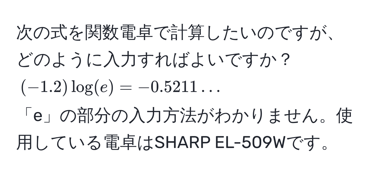 次の式を関数電卓で計算したいのですが、どのように入力すればよいですか？  
$(-1.2) log(e) = -0.5211 ...$  
「e」の部分の入力方法がわかりません。使用している電卓はSHARP EL-509Wです。