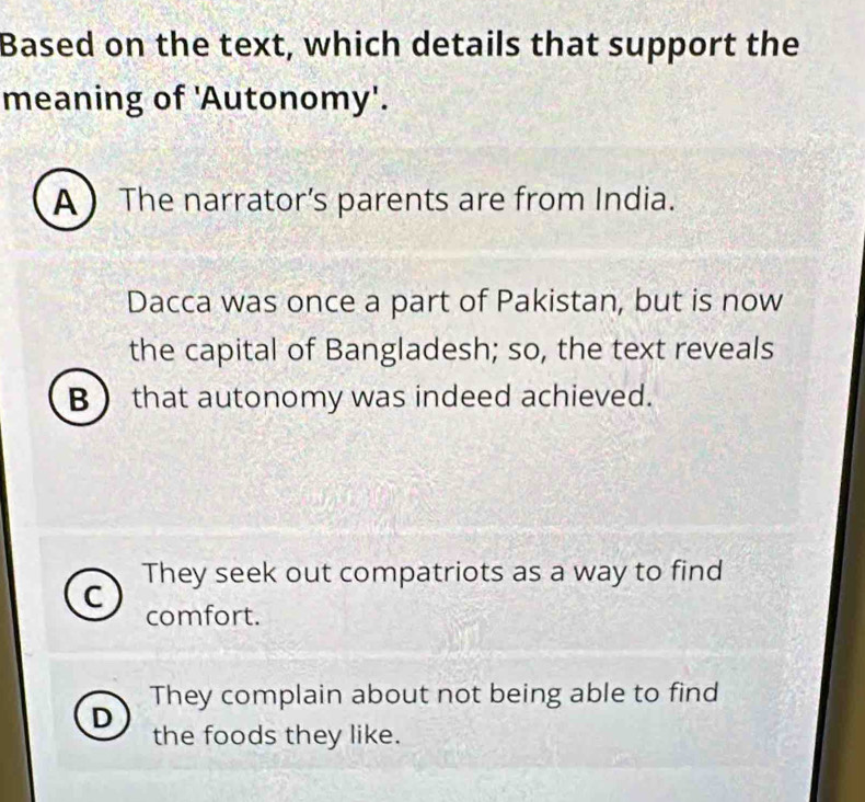 Based on the text, which details that support the
meaning of 'Autonomy'.
A  The narrator’s parents are from India.
Dacca was once a part of Pakistan, but is now
the capital of Bangladesh; so, the text reveals
B  that autonomy was indeed achieved.
They seek out compatriots as a way to find
C comfort.
They complain about not being able to find
D
the foods they like.