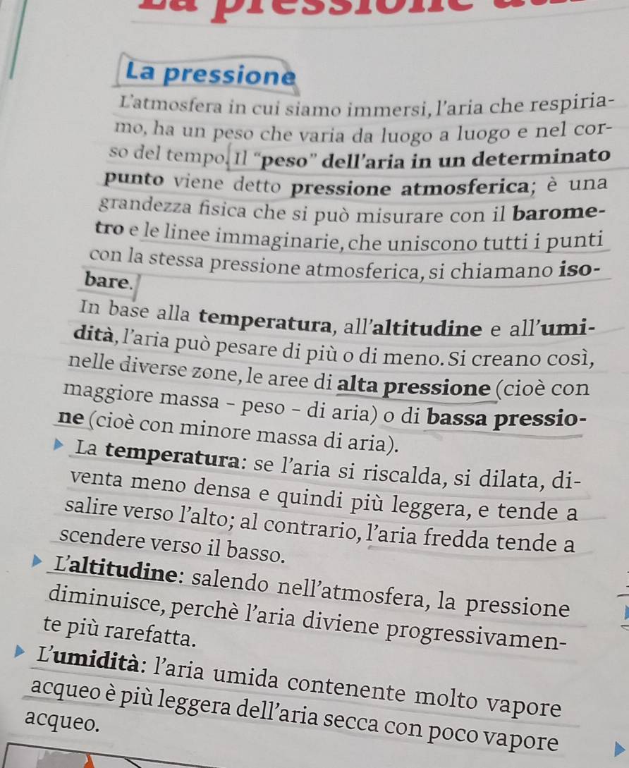 La pressione 
L'atmosfera in cui siamo immersi, l’aria che respiria- 
mo, ha un peso che varia da luogo a luogo e nel cor- 
so del tempo. Il “peso” dell’aria in un determinato 
punto viene detto pressione atmosferica; è una 
grandezza fisica che si può misurare con il barome- 
tro e le linee immaginarie, che uniscono tutti i punti 
con la stessa pressione atmosferica, si chiamano iso- 
bare. 
In base alla temperatura, all'altitudine e all'umi- 
dità, l'aria può pesare di più o di meno. Si creano così, 
nelle diverse zone, le aree di alta pressione (cioè con 
maggiore massa − peso − di aria) o di bassa pressio- 
ne (cioè con minore massa di aria). 
La temperatura: se l’aria si riscalda, si dilata, di- 
venta meno densa e quindi più leggera, e tende a 
salire verso l’alto; al contrario, l’aria fredda tende a 
scendere verso il basso. 
L'altitudine: salendo nell’atmosfera, la pressione 
diminuisce, perchè l’aria diviene progressivamen- 
te più rarefatta. 
L'umidità: l'aria umida contenente molto vapore 
acqueo è più leggera dell’aria secca con poco vapore 
acqueo.