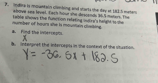 Indira is mountain climbing and starts the day at 182.5 meters
abovè sea level. Each hour she descends 36.5 meters. The 
table shows the function relating Indira’s height to the 
number of hours she is mountain climbing. 
a. Find the intercepts. 
b. Interpret the intercepts in the context of the situation.