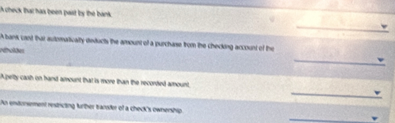 A check that has been pait by the bank 
_ 
_ 
A bank card that automatically deducts the amount of a purchase from the checking account of the 
refolter 
_ 
Apelty cash on hand amount that is more than the recorded amount, 
_ 
An endorsement restricting further tansfer of a check's ownership. 
_