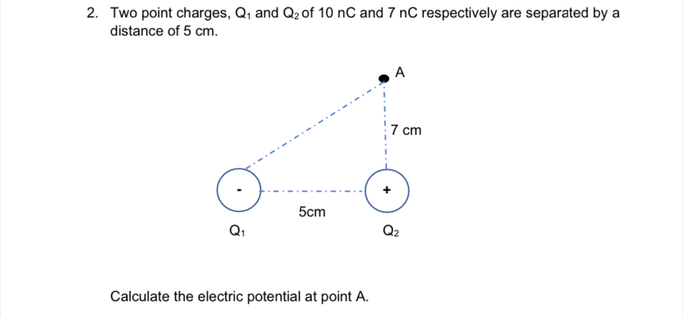 Two point charges, Q_1 and Q_2 of 10 nC and 7 nC respectively are separated by a
distance of 5 cm.
Calculate the electric potential at point A.