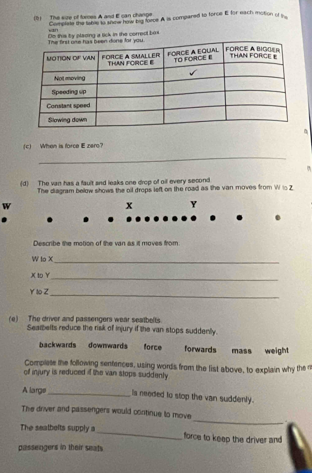 The size of forces A and E can change
Complete the table to show how big force.A is compared to force E for each motion of the
van
Do this by placing a tick in the correct box
(c) When is force E zero?
_
(1)
(d) The van has a fault and leaks one drop of oil every second.
The diagram below shows the oil drops left on the road as the van moves from W to Z.
W
X
Y
Describe the motion of the van as it moves from:
W to X _
X to Y _
Yto Z_
(e) The driver and passengers wear seatbelts.
Seatbelts reduce the risk of injury if the van stops suddenly.
backwards downwards force forwards mass weight
Complete the following sentences, using words from the list above, to explain why the n
of injury is reduced if the van stops suddenly
A large_
Is needed to stop the van suddenly.
_
The driver and passengers would continue to move
The seathelts supply a_ force to keep the driver and
passengers in their seats