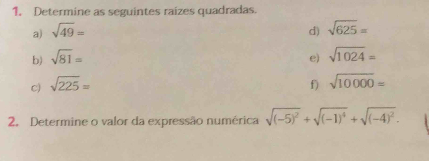 Determine as seguintes raízes quadradas. 
a) sqrt(49)=
b) sqrt(81)= d) sqrt(625)=
c) sqrt(225)= e) sqrt(1024)=
f) sqrt(10000)=
2. Determine o valor da expressão numérica sqrt((-5)^2)+sqrt((-1)^4)+sqrt((-4)^2).