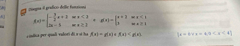 Disegna il grafico delle funzioni
f(x)=beginarrayl - 3/2 x+2sec x<2 2x-5sec x≥ 2endarray. e g(x)=beginarrayl x+2sec x<1 3sec x≥ 1endarray.
eindica per quali valori di x si ha f(x)=g(x) e f(x) . [x=0vee x=4;0