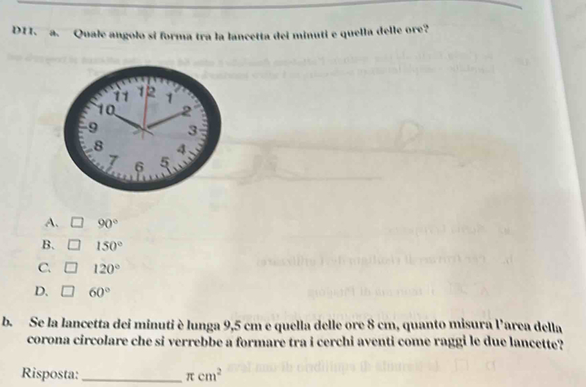 DTI. a. Quale angolo si forma tra la lancetta del minuti e quella delle ore?
11 12 1
10 2
9
3
8 4
7 6 5
A. 90°
B. 150°
C. 120°
D. 60°
b. Se la lancetta dei minuti è lunga 9,5 cm e quella delle ore 8 cm, quanto misura l'area della
corona circolare che si verrebbe a formare tra i cerchi aventi come raggi le due lancette?
Risposta: _ π cm^2