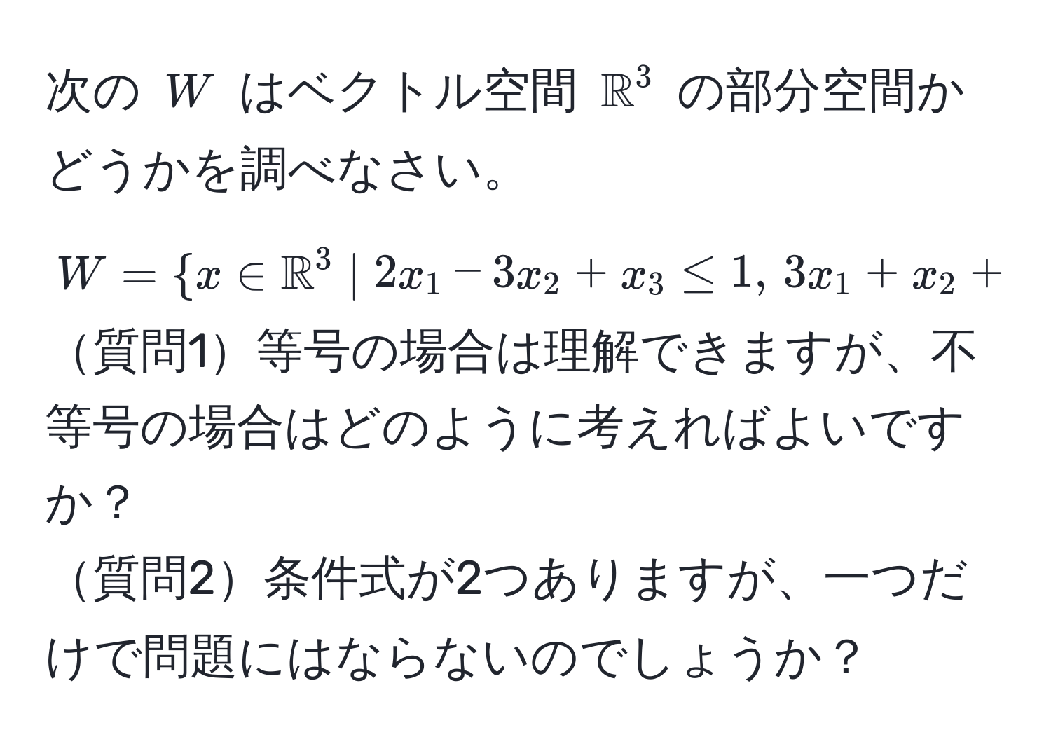 次の $W$ はベクトル空間 $mathbbR^((3$ の部分空間かどうかを調べなさい。  
$W =  x ∈ mathbbR)^3 | 2x_1 - 3x_2 + x_3 ≤ 1, , 3x_1 + x_2 + 2x_3 ≤ 1 )$  
質問1等号の場合は理解できますが、不等号の場合はどのように考えればよいですか？  
質問2条件式が2つありますが、一つだけで問題にはならないのでしょうか？