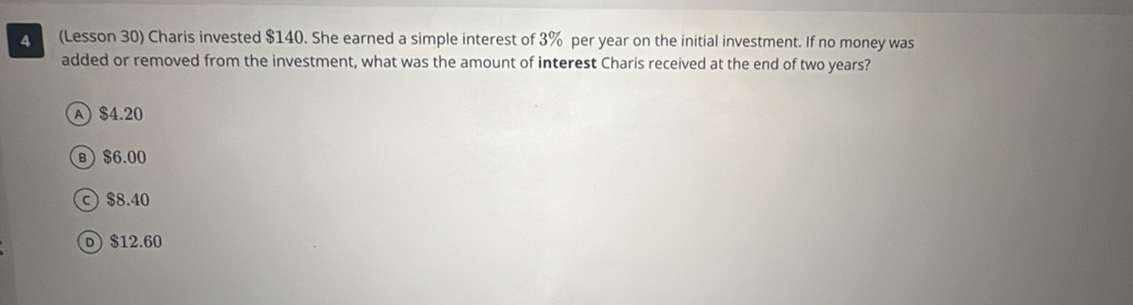 A (Lesson 30) Charis invested $140. She earned a simple interest of 3% per year on the initial investment. If no money was
added or removed from the investment, what was the amount of interest Charis received at the end of two years?
A $4.20
B $6.00
c) $8.40
D) $12.60