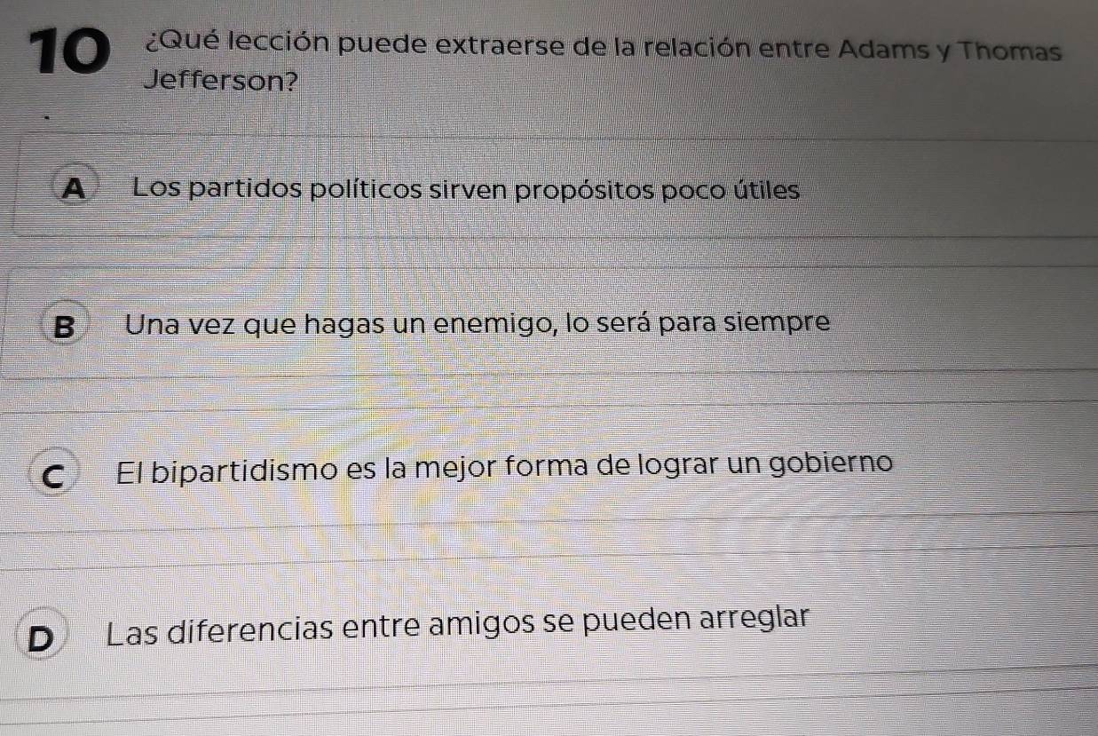 10 ¿Qué lección puede extraerse de la relación entre Adams y Thomas
Jefferson?
A Los partidos políticos sirven propósitos poco útiles
B Una vez que hagas un enemigo, lo será para siempre
C El bipartidismo es la mejor forma de lograr un gobierno
Las diferencias entre amigos se pueden arreglar