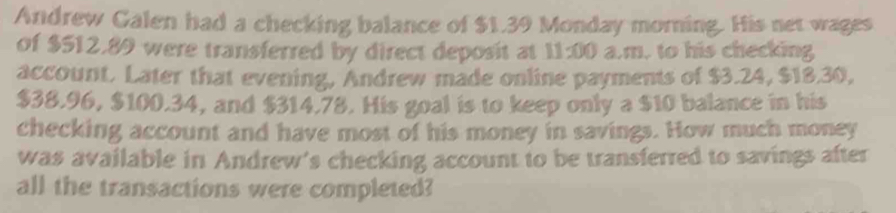 Andrew Galen had a checking balance of $1.39 Monday morning. His net wages 
of $512.89 were transferred by direct deposit at 11:00 a.m. to his checking 
account. Later that evening, Andrew made online payments of $3.24, $18.30,
$38.96, $100.34, and $314.78. His goal is to keep only a $10 balance in his 
checking account and have most of his money in savings. How much money 
was available in Andrew's checking account to be transferred to savings after 
all the transactions were completed?