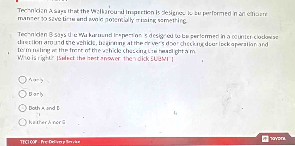 Technician A says that the Walkaround Inspection is designed to be performed in an efficient
manner to save time and avoid potentially missing something.
Technician B says the Walkaround Inspection is designed to be performed in a counter-clockwise
direction around the vehicle, beginning at the driver's door checking door lock operation and
terminating at the front of the vehicle checking the headlight aim.
Who is right? (Select the best answer, then click SUBMIT)
A only
B only
Both A and B
Neither A nor B
TEC100F - Pre-Delivery Service TOYOTA