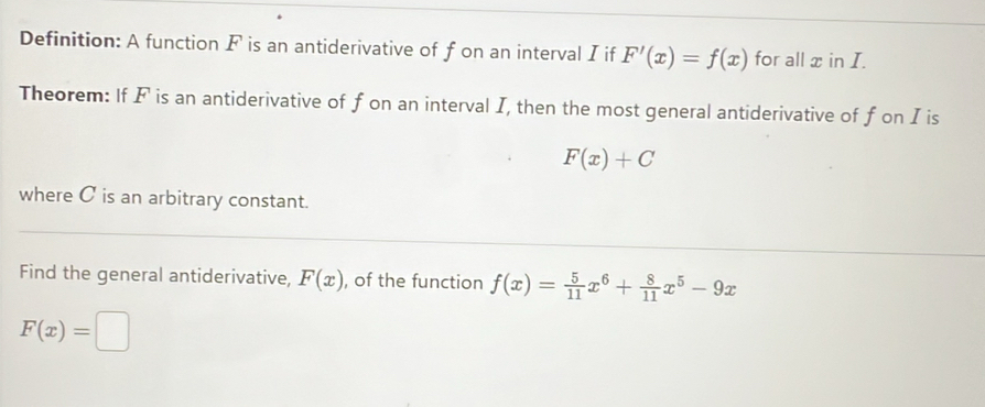 Definition: A function F is an antiderivative of f on an interval I if F'(x)=f(x) for all x in I. 
Theorem: If F is an antiderivative of f on an interval I, then the most general antiderivative of fon I is
F(x)+C
where C is an arbitrary constant. 
Find the general antiderivative, F(x) , of the function f(x)= 5/11 x^6+ 8/11 x^5-9x
F(x)=□