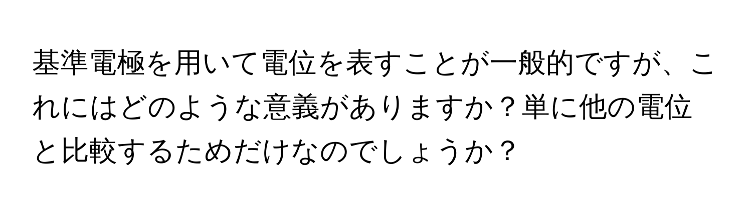 基準電極を用いて電位を表すことが一般的ですが、これにはどのような意義がありますか？単に他の電位と比較するためだけなのでしょうか？