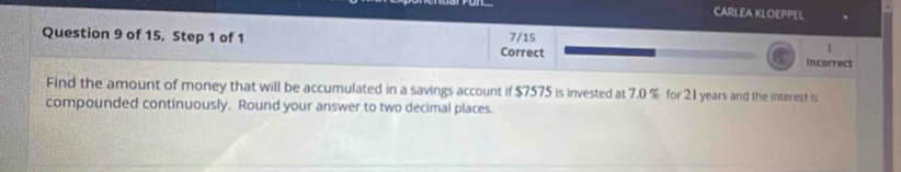 CARLEA KLOEPPEL 
Question 9 of 15, Step 1 of 1 Correct 7/15 Incorrect 
1 
a 
Find the amount of money that will be accumulated in a savings account if $7575 is invested at 7.0 % for 21 years and the interest is 
compounded continuously. Round your answer to two decimal places.