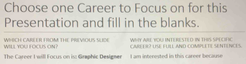 Choose one Career to Focus on for this 
Presentation and fill in the blanks. 
WHICH CAREER FROM THE PREVIOUS SLIDE WHY ARE YOU INTERESTED IN THIS SPECIFIC 
WILL YOU FOCUS ON? CAREER? USE FULL AND COMPLETE SENTENCES. 
The Career I will Focus on is: Graphic Designer I am interested in this career because